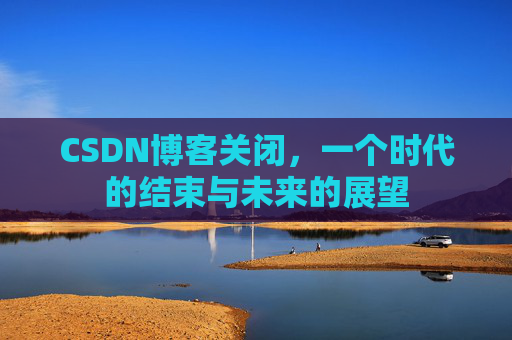 CSDN博客关闭,一个时代的结束与未来的展望 CSDN博客关闭,一个时代的结束与未来的展望
